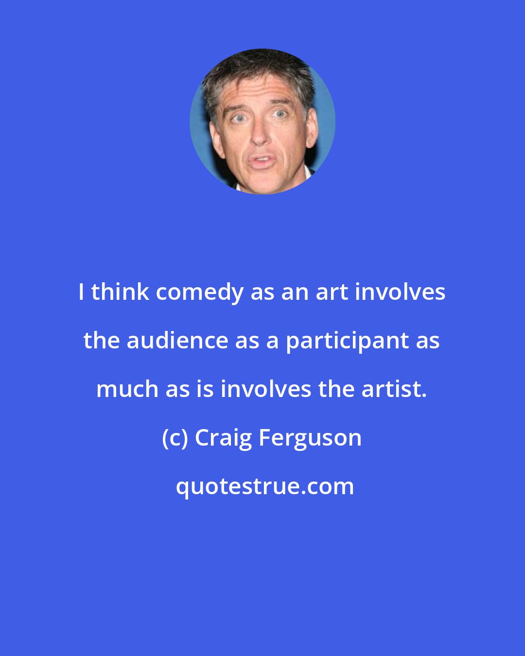 Craig Ferguson: I think comedy as an art involves the audience as a participant as much as is involves the artist.