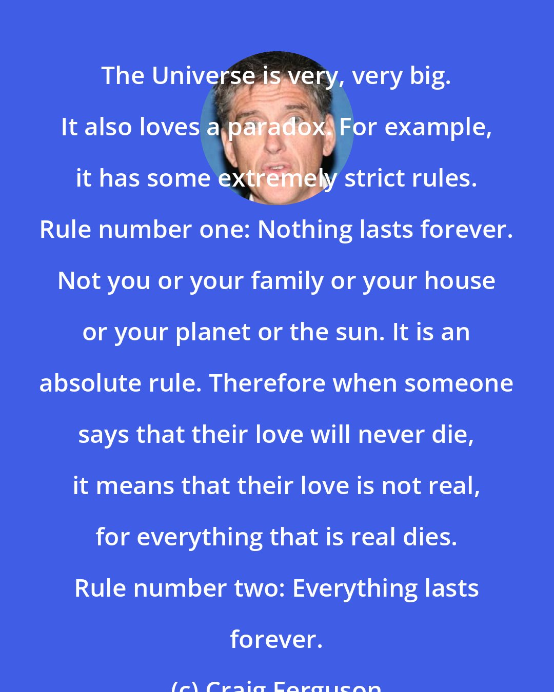 Craig Ferguson: The Universe is very, very big. It also loves a paradox. For example, it has some extremely strict rules. Rule number one: Nothing lasts forever. Not you or your family or your house or your planet or the sun. It is an absolute rule. Therefore when someone says that their love will never die, it means that their love is not real, for everything that is real dies. Rule number two: Everything lasts forever.