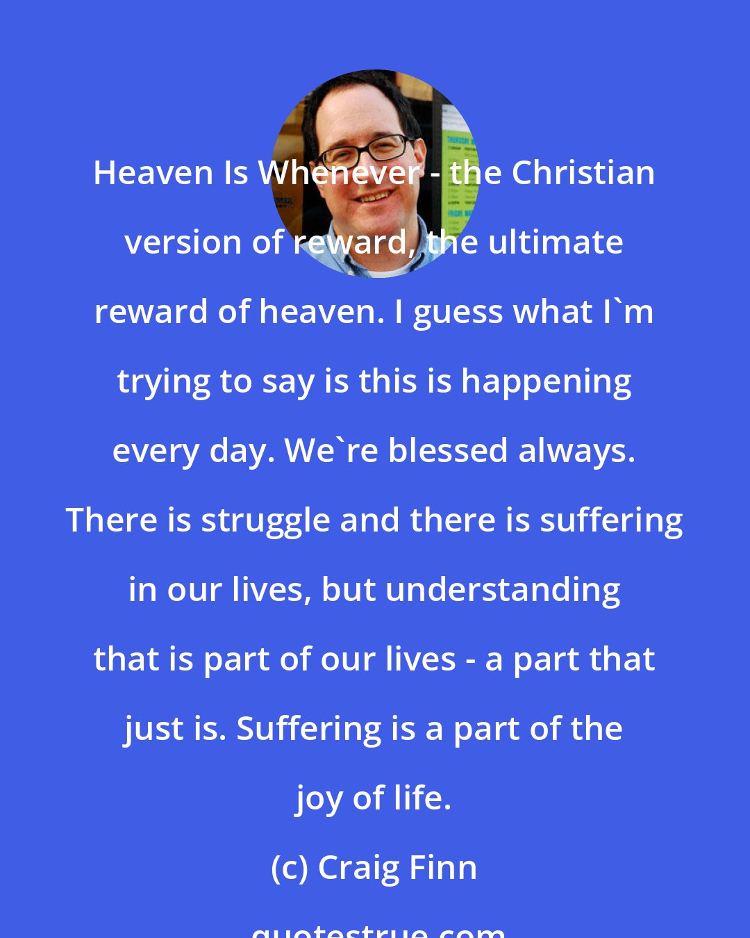 Craig Finn: Heaven Is Whenever - the Christian version of reward, the ultimate reward of heaven. I guess what I'm trying to say is this is happening every day. We're blessed always. There is struggle and there is suffering in our lives, but understanding that is part of our lives - a part that just is. Suffering is a part of the joy of life.