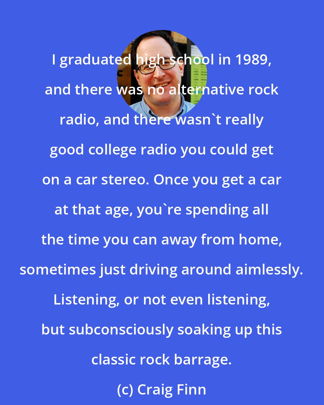 Craig Finn: I graduated high school in 1989, and there was no alternative rock radio, and there wasn't really good college radio you could get on a car stereo. Once you get a car at that age, you're spending all the time you can away from home, sometimes just driving around aimlessly. Listening, or not even listening, but subconsciously soaking up this classic rock barrage.