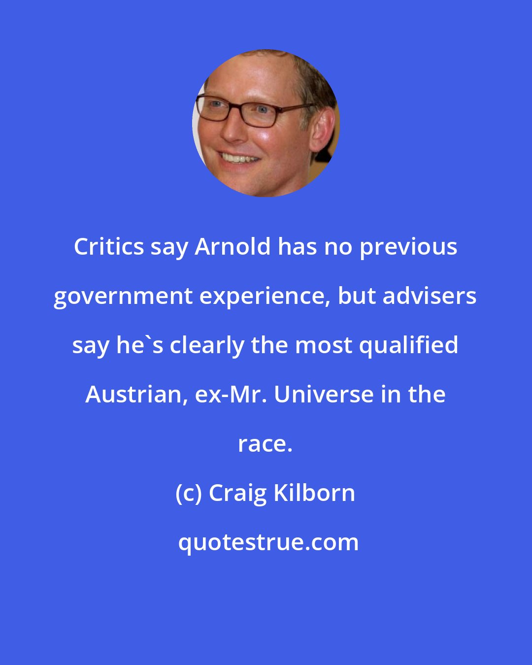 Craig Kilborn: Critics say Arnold has no previous government experience, but advisers say he's clearly the most qualified Austrian, ex-Mr. Universe in the race.