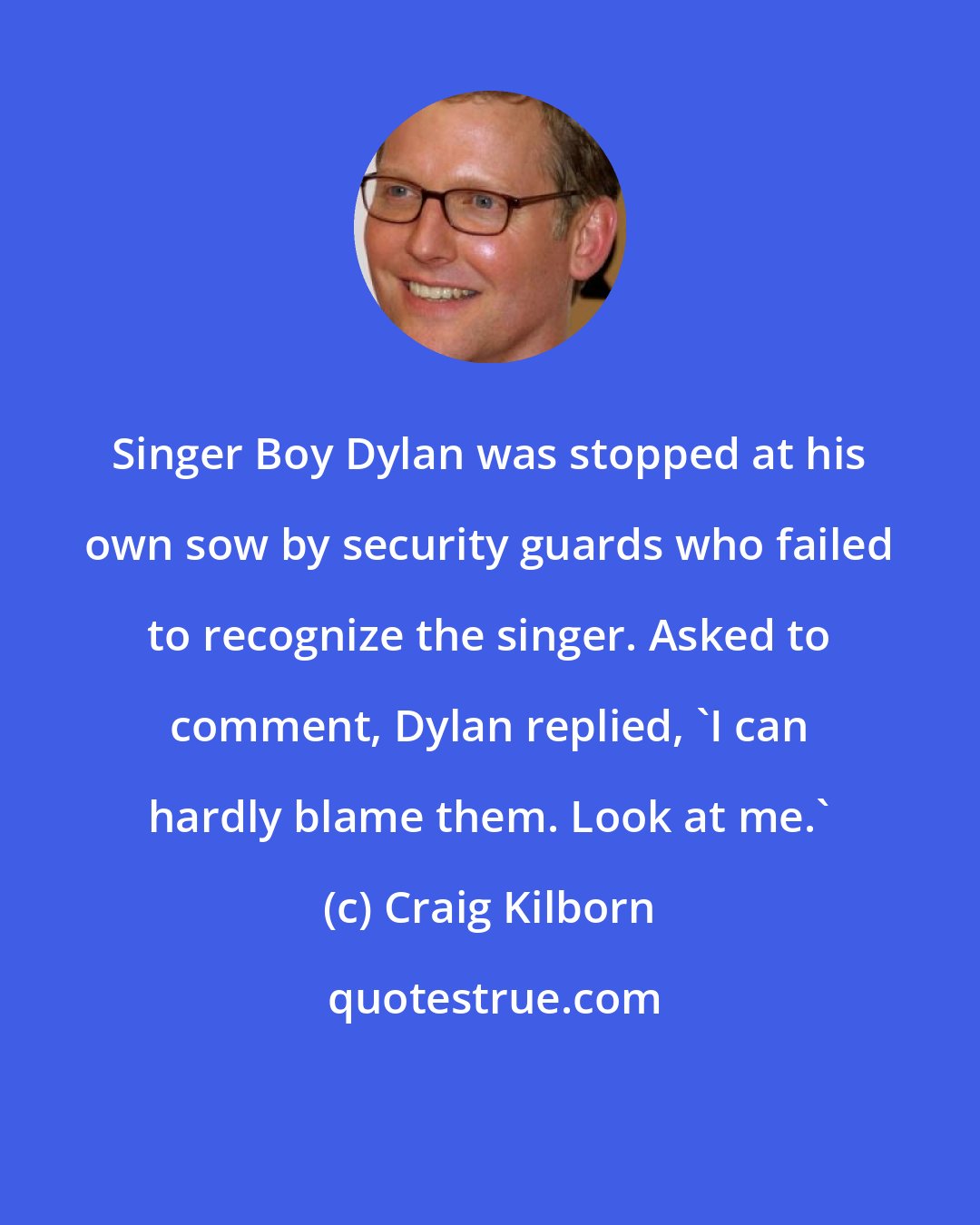 Craig Kilborn: Singer Boy Dylan was stopped at his own sow by security guards who failed to recognize the singer. Asked to comment, Dylan replied, 'I can hardly blame them. Look at me.'