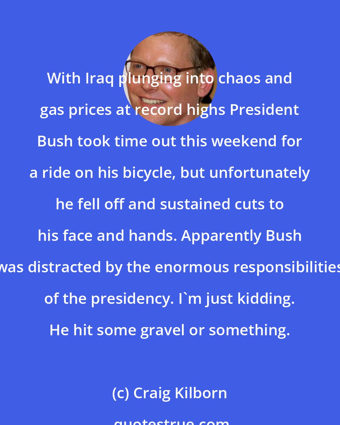 Craig Kilborn: With Iraq plunging into chaos and gas prices at record highs President Bush took time out this weekend for a ride on his bicycle, but unfortunately he fell off and sustained cuts to his face and hands. Apparently Bush was distracted by the enormous responsibilities of the presidency. I'm just kidding. He hit some gravel or something.