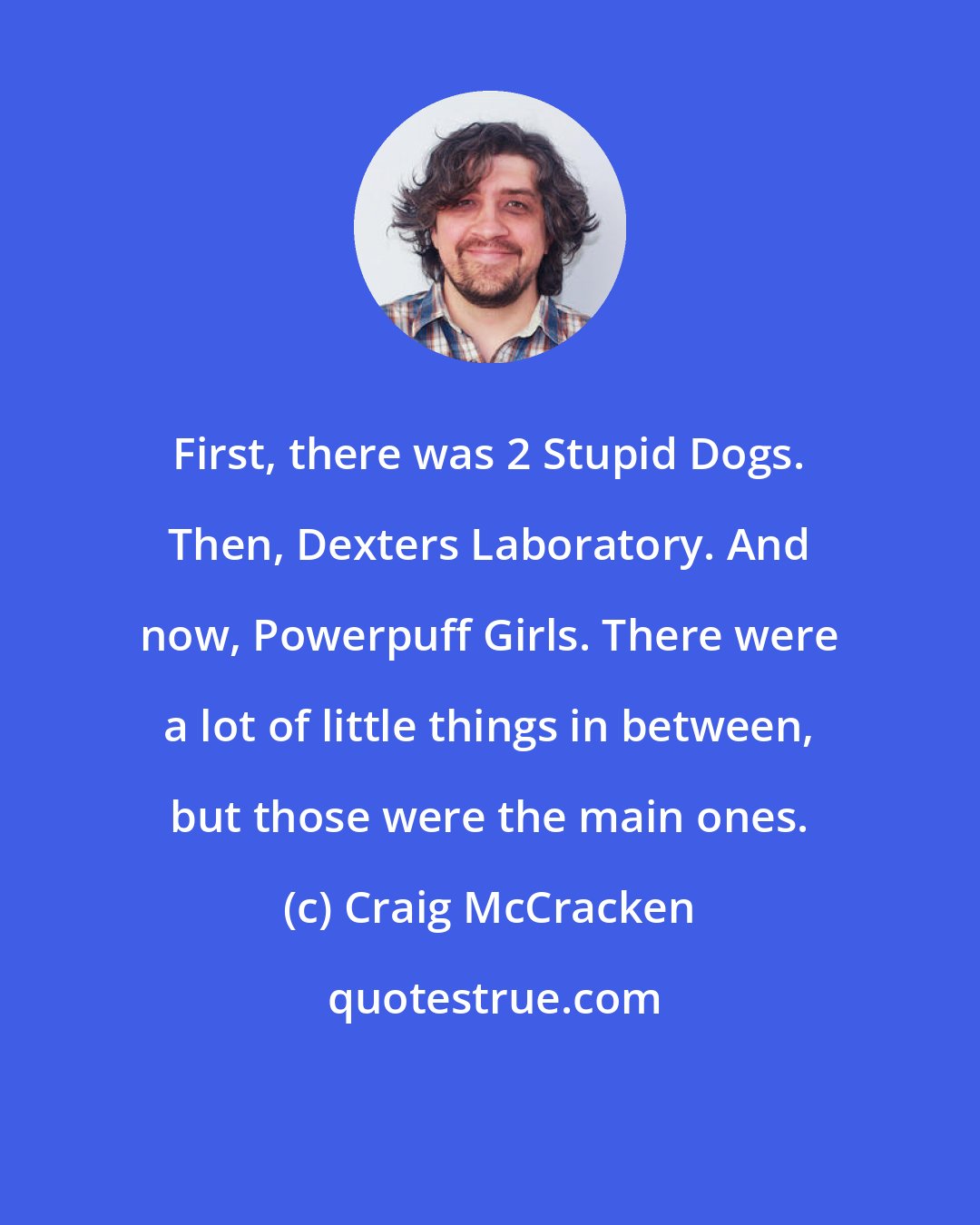 Craig McCracken: First, there was 2 Stupid Dogs. Then, Dexters Laboratory. And now, Powerpuff Girls. There were a lot of little things in between, but those were the main ones.
