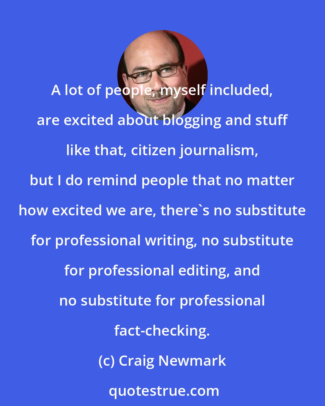 Craig Newmark: A lot of people, myself included, are excited about blogging and stuff like that, citizen journalism, but I do remind people that no matter how excited we are, there's no substitute for professional writing, no substitute for professional editing, and no substitute for professional fact-checking.