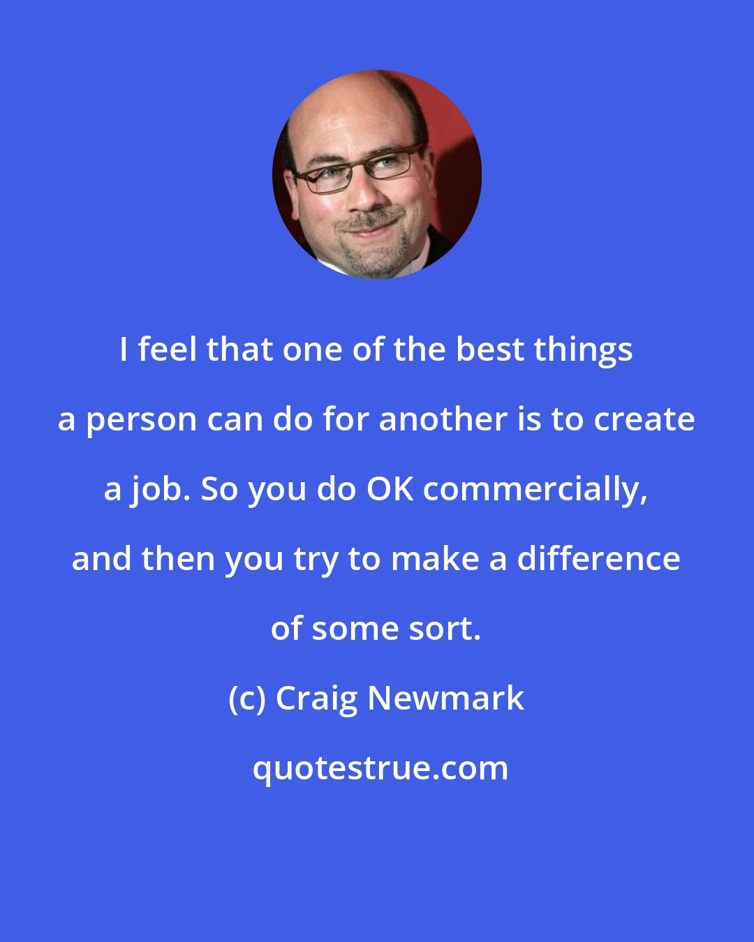Craig Newmark: I feel that one of the best things a person can do for another is to create a job. So you do OK commercially, and then you try to make a difference of some sort.