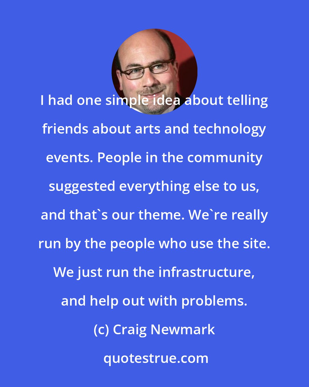 Craig Newmark: I had one simple idea about telling friends about arts and technology events. People in the community suggested everything else to us, and that's our theme. We're really run by the people who use the site. We just run the infrastructure, and help out with problems.