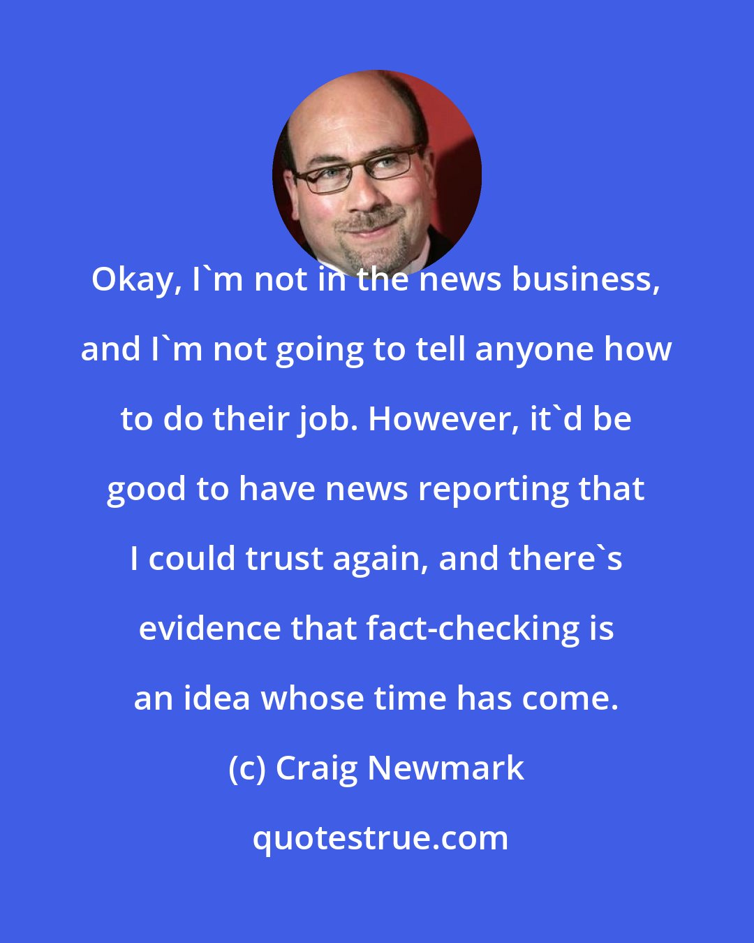 Craig Newmark: Okay, I'm not in the news business, and I'm not going to tell anyone how to do their job. However, it'd be good to have news reporting that I could trust again, and there's evidence that fact-checking is an idea whose time has come.