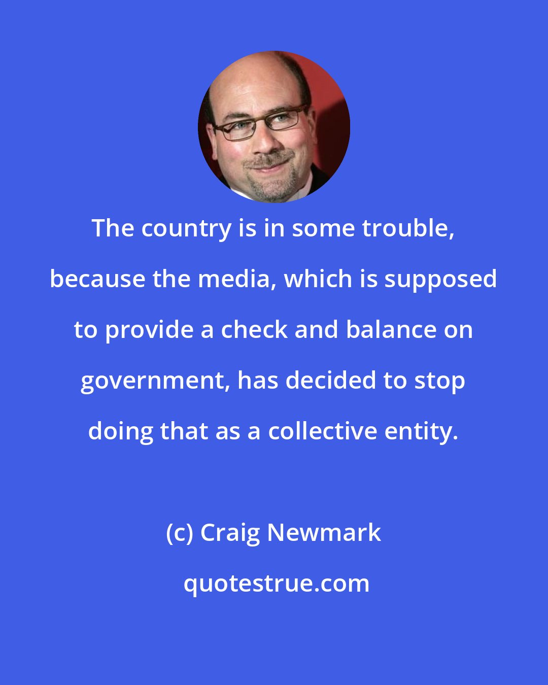 Craig Newmark: The country is in some trouble, because the media, which is supposed to provide a check and balance on government, has decided to stop doing that as a collective entity.