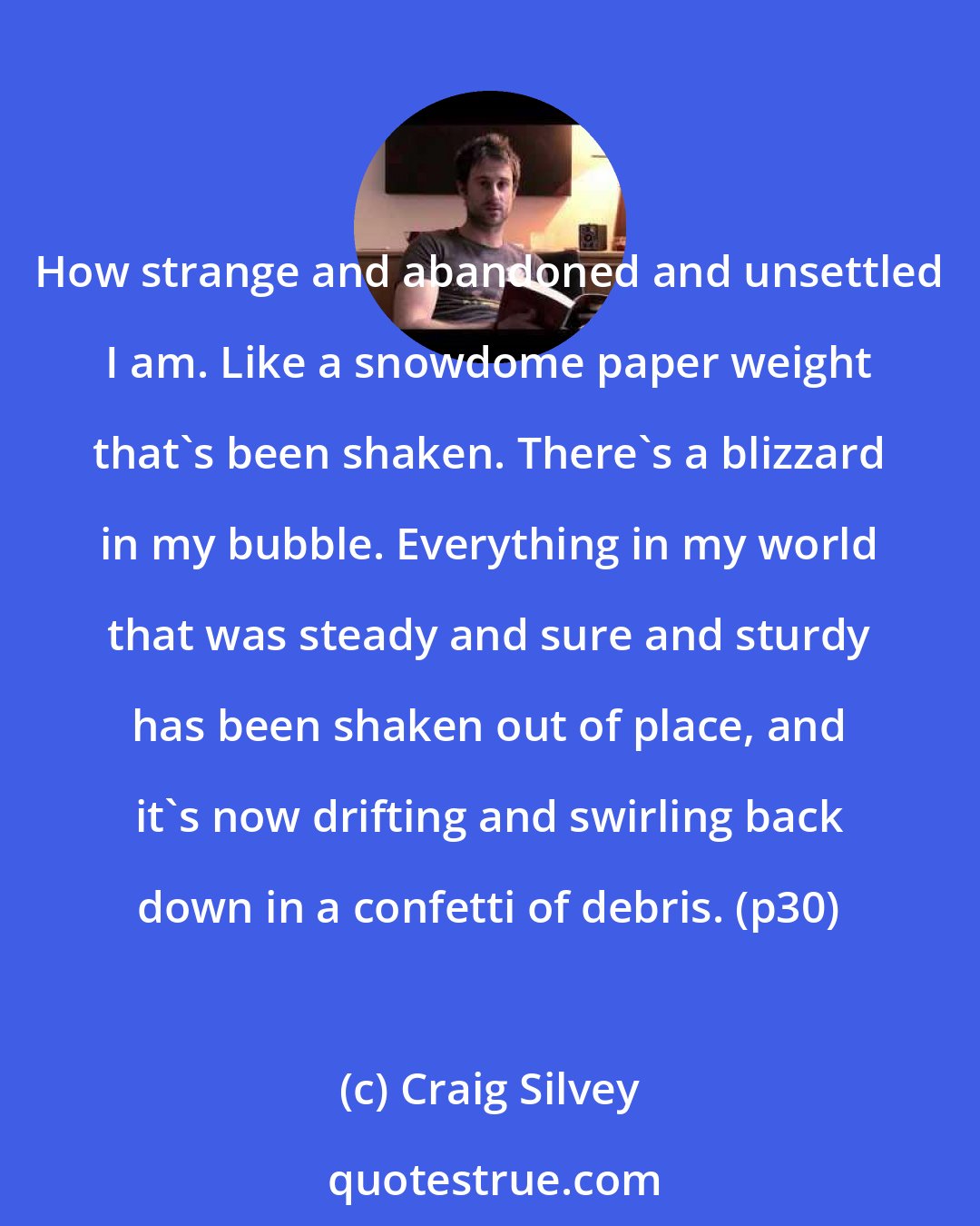 Craig Silvey: How strange and abandoned and unsettled I am. Like a snowdome paper weight that's been shaken. There's a blizzard in my bubble. Everything in my world that was steady and sure and sturdy has been shaken out of place, and it's now drifting and swirling back down in a confetti of debris. (p30)