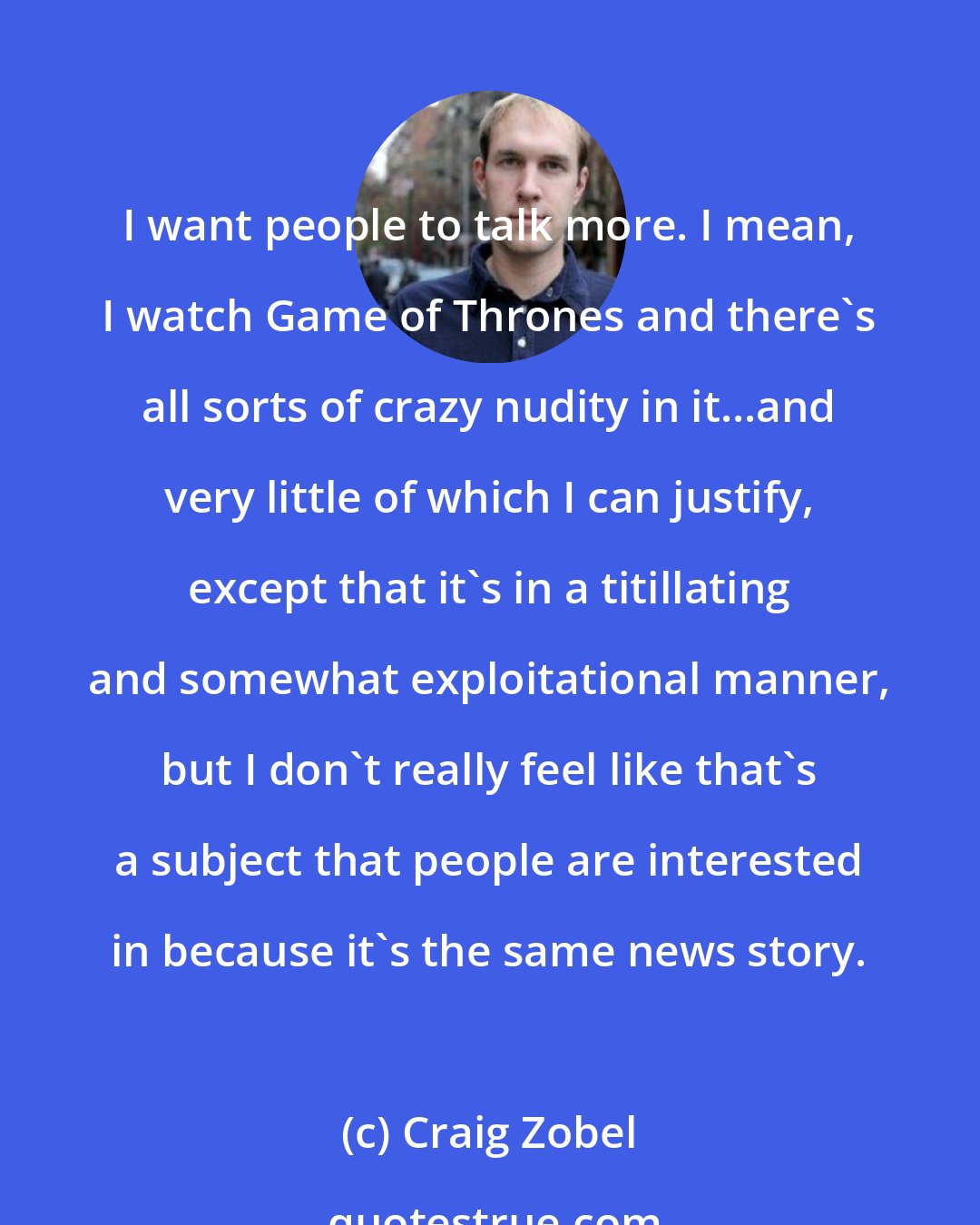 Craig Zobel: I want people to talk more. I mean, I watch Game of Thrones and there's all sorts of crazy nudity in it...and very little of which I can justify, except that it's in a titillating and somewhat exploitational manner, but I don't really feel like that's a subject that people are interested in because it's the same news story.