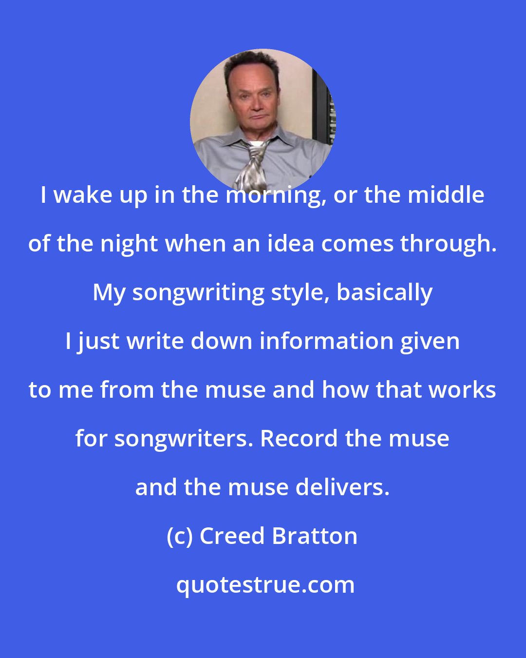 Creed Bratton: I wake up in the morning, or the middle of the night when an idea comes through. My songwriting style, basically I just write down information given to me from the muse and how that works for songwriters. Record the muse and the muse delivers.