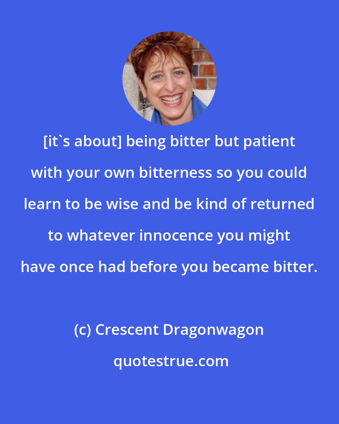 Crescent Dragonwagon: [it's about] being bitter but patient with your own bitterness so you could learn to be wise and be kind of returned to whatever innocence you might have once had before you became bitter.