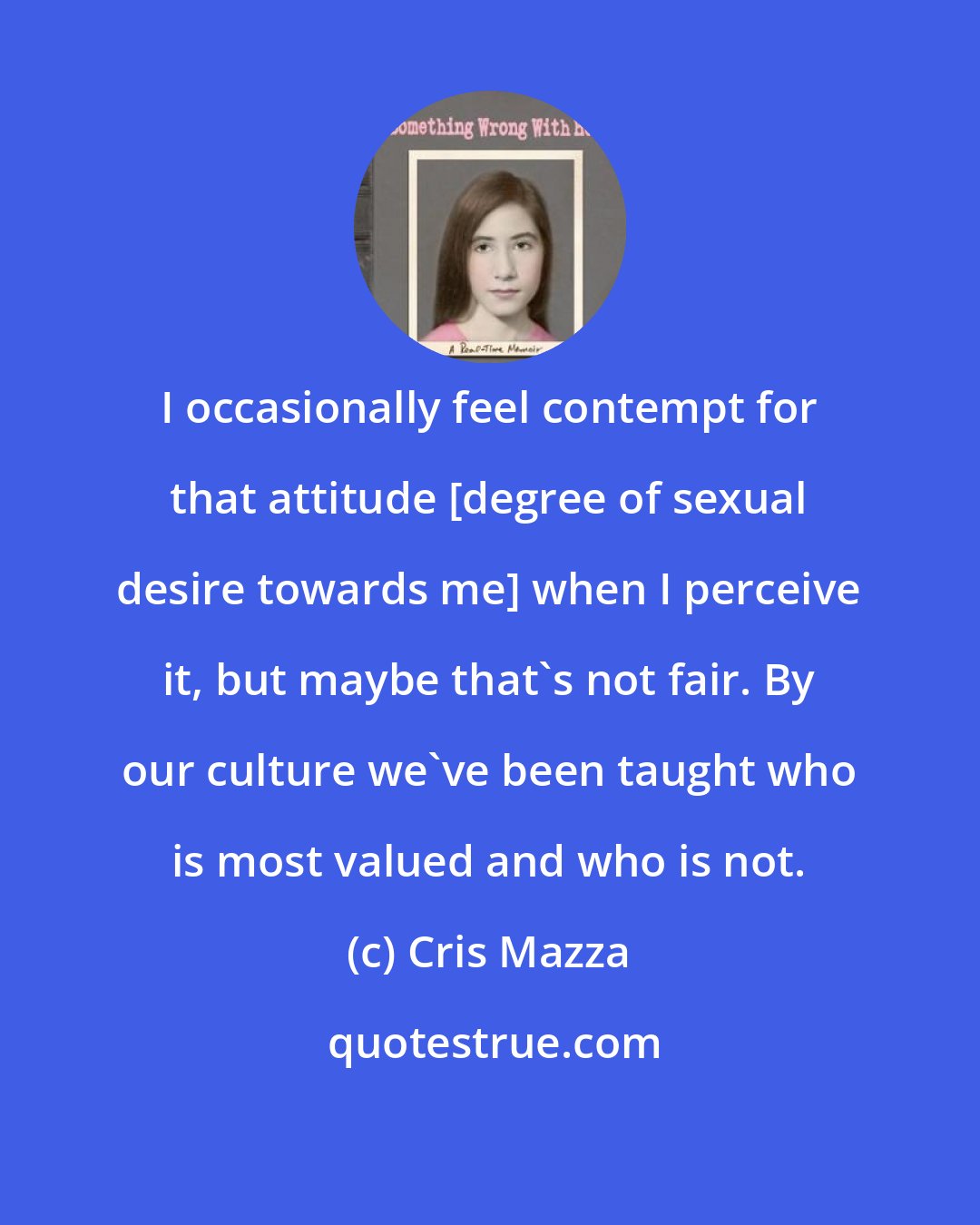 Cris Mazza: I occasionally feel contempt for that attitude [degree of sexual desire towards me] when I perceive it, but maybe that's not fair. By our culture we've been taught who is most valued and who is not.