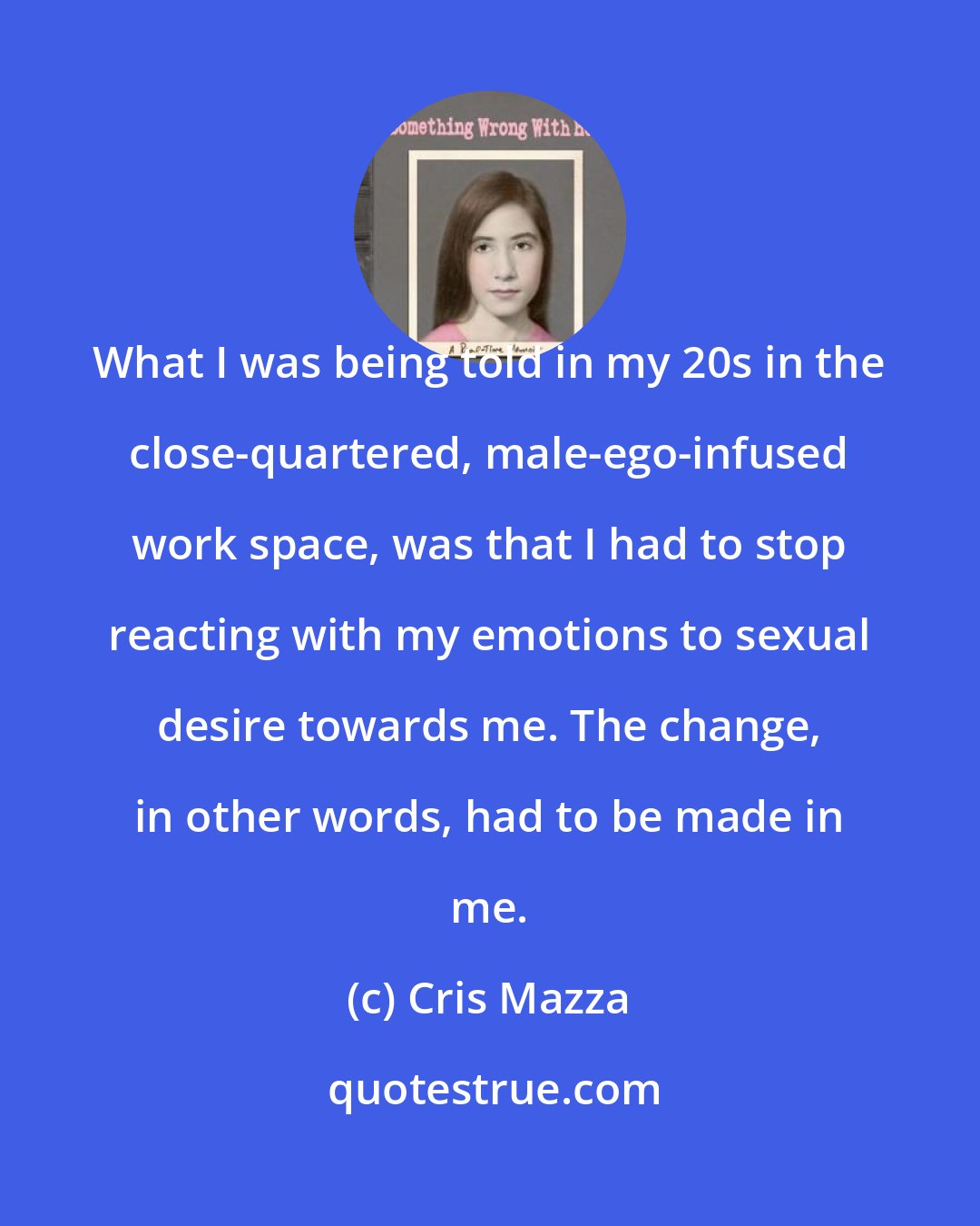 Cris Mazza: What I was being told in my 20s in the close-quartered, male-ego-infused work space, was that I had to stop reacting with my emotions to sexual desire towards me. The change, in other words, had to be made in me.