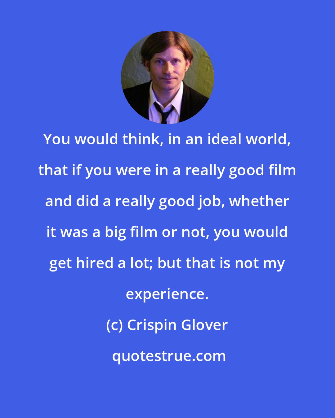 Crispin Glover: You would think, in an ideal world, that if you were in a really good film and did a really good job, whether it was a big film or not, you would get hired a lot; but that is not my experience.