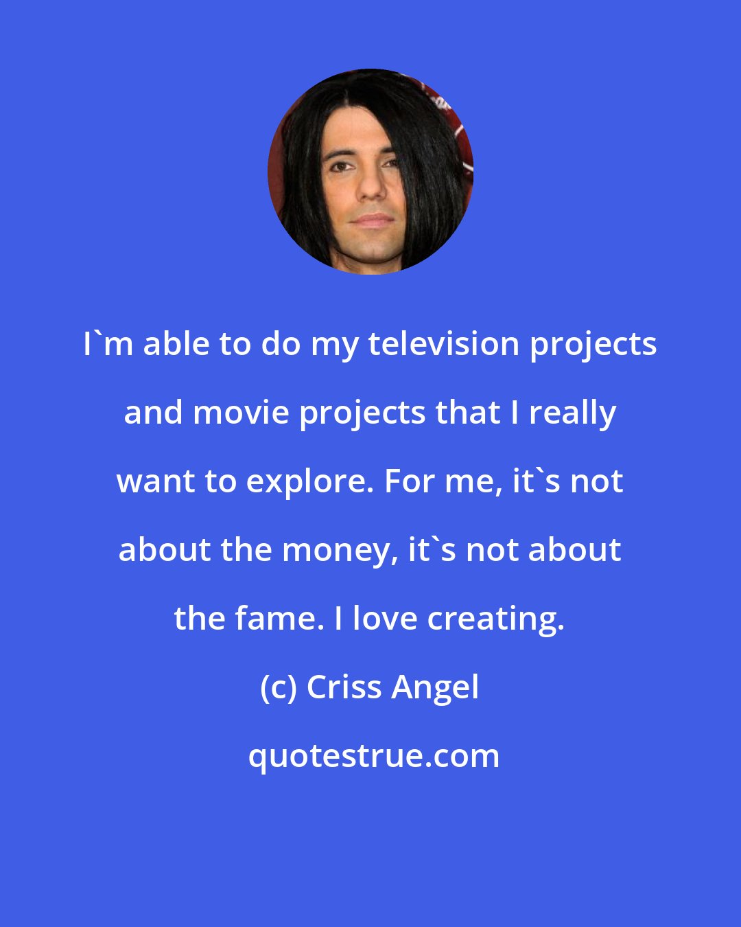 Criss Angel: I'm able to do my television projects and movie projects that I really want to explore. For me, it's not about the money, it's not about the fame. I love creating.