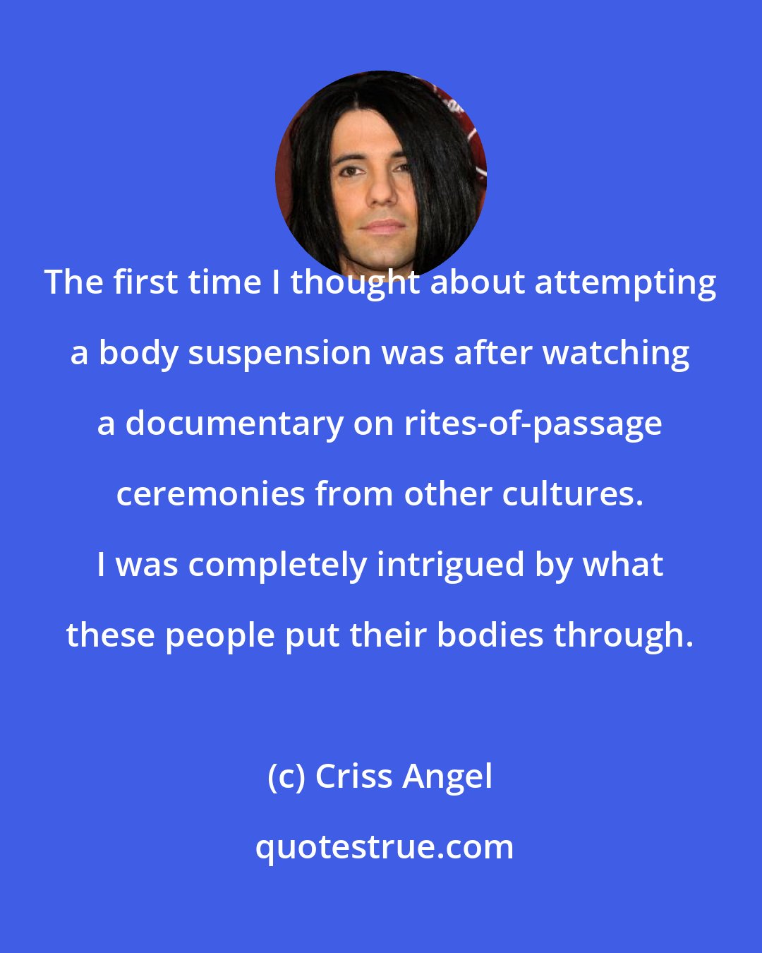 Criss Angel: The first time I thought about attempting a body suspension was after watching a documentary on rites-of-passage ceremonies from other cultures. I was completely intrigued by what these people put their bodies through.