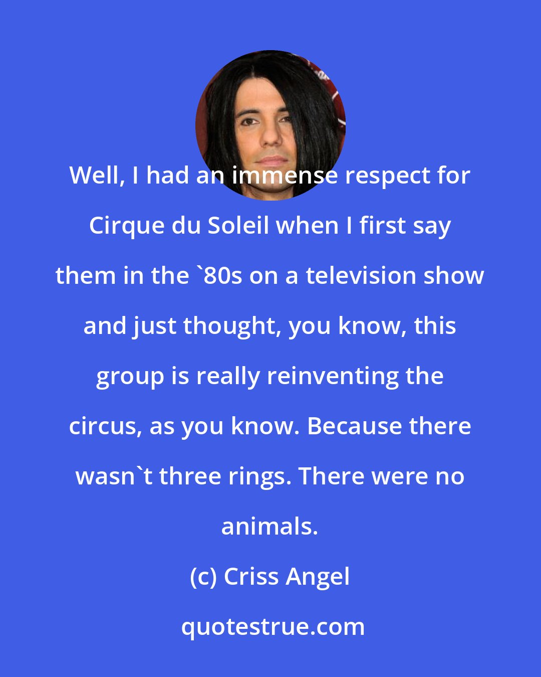 Criss Angel: Well, I had an immense respect for Cirque du Soleil when I first say them in the '80s on a television show and just thought, you know, this group is really reinventing the circus, as you know. Because there wasn't three rings. There were no animals.