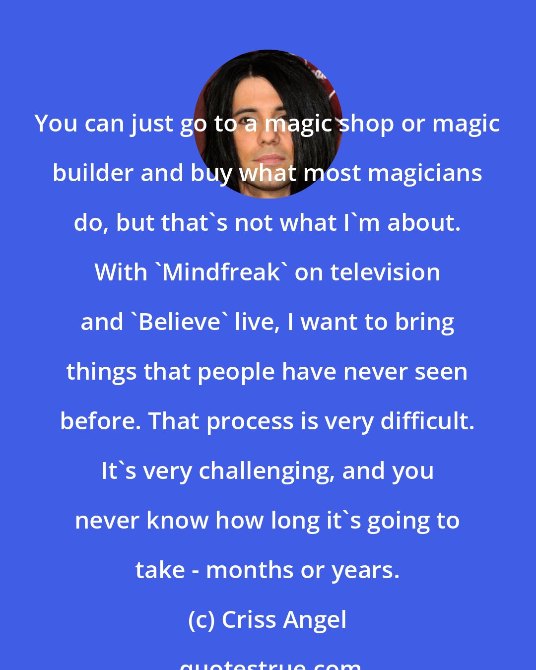 Criss Angel: You can just go to a magic shop or magic builder and buy what most magicians do, but that's not what I'm about. With 'Mindfreak' on television and 'Believe' live, I want to bring things that people have never seen before. That process is very difficult. It's very challenging, and you never know how long it's going to take - months or years.