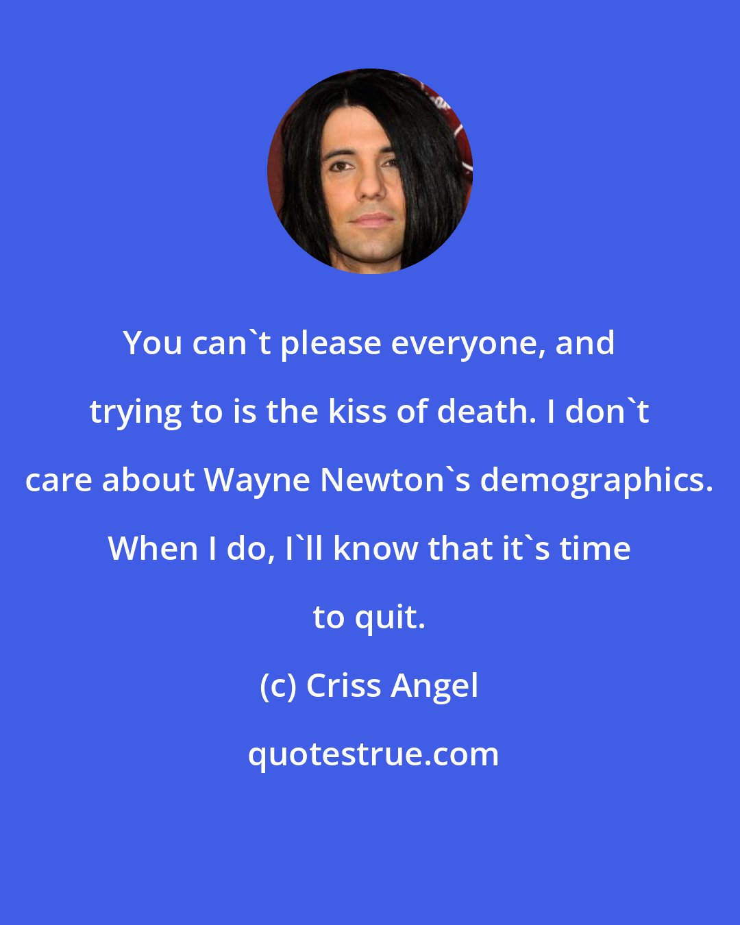 Criss Angel: You can't please everyone, and trying to is the kiss of death. I don't care about Wayne Newton's demographics. When I do, I'll know that it's time to quit.