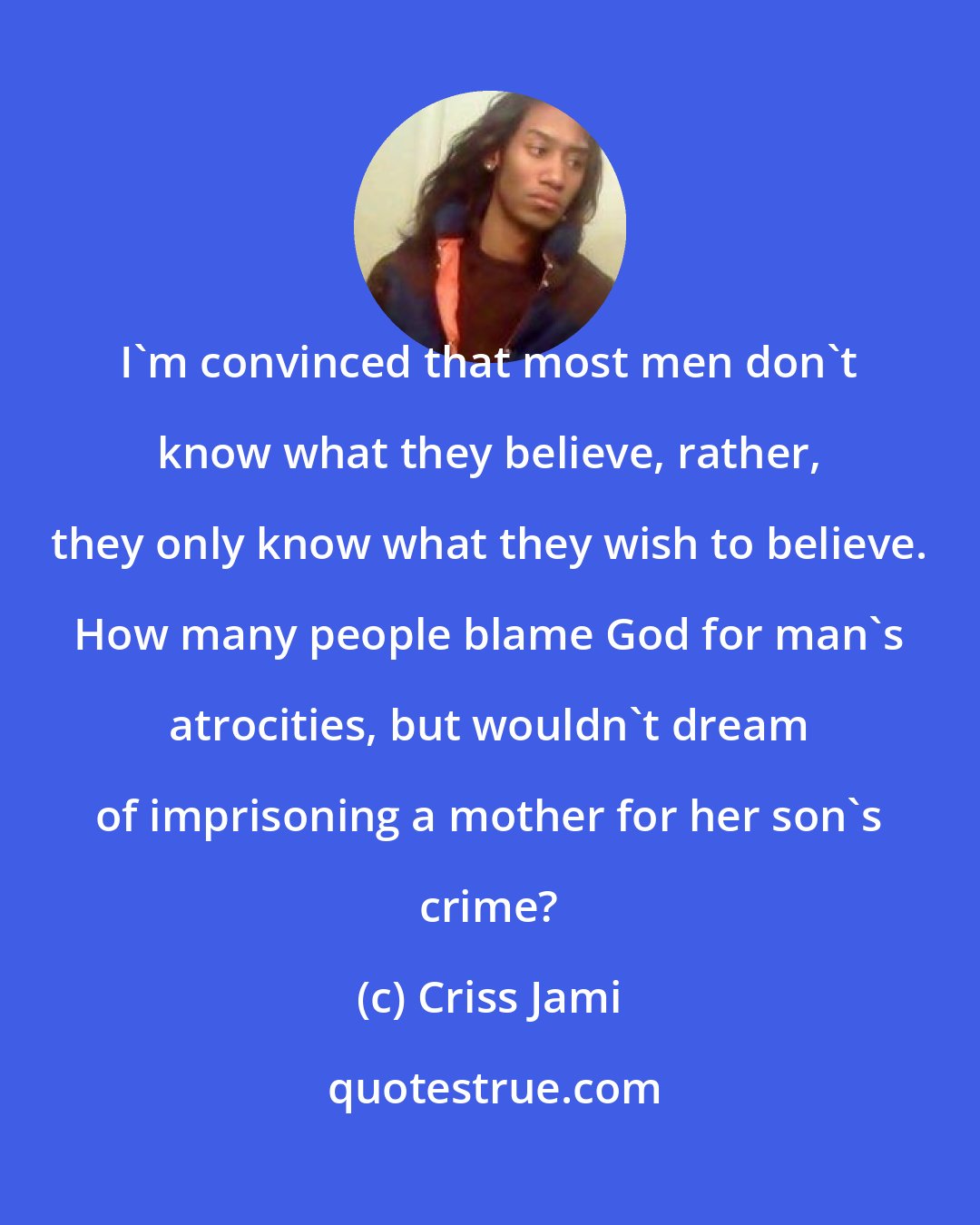 Criss Jami: I'm convinced that most men don't know what they believe, rather, they only know what they wish to believe. How many people blame God for man's atrocities, but wouldn't dream of imprisoning a mother for her son's crime?