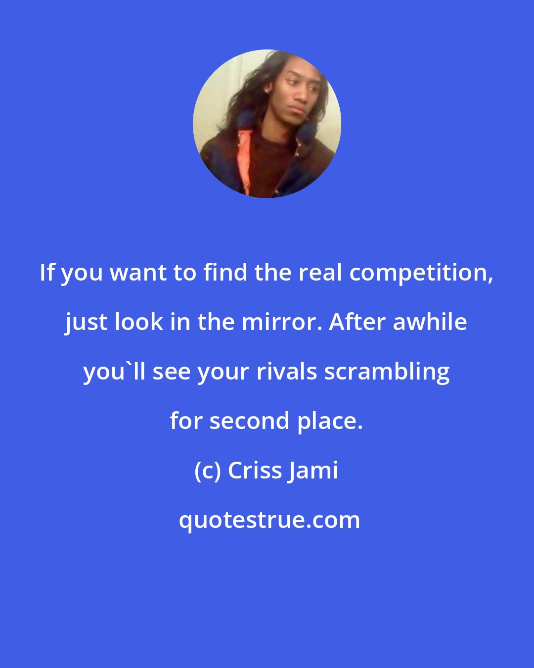 Criss Jami: If you want to find the real competition, just look in the mirror. After awhile you'll see your rivals scrambling for second place.