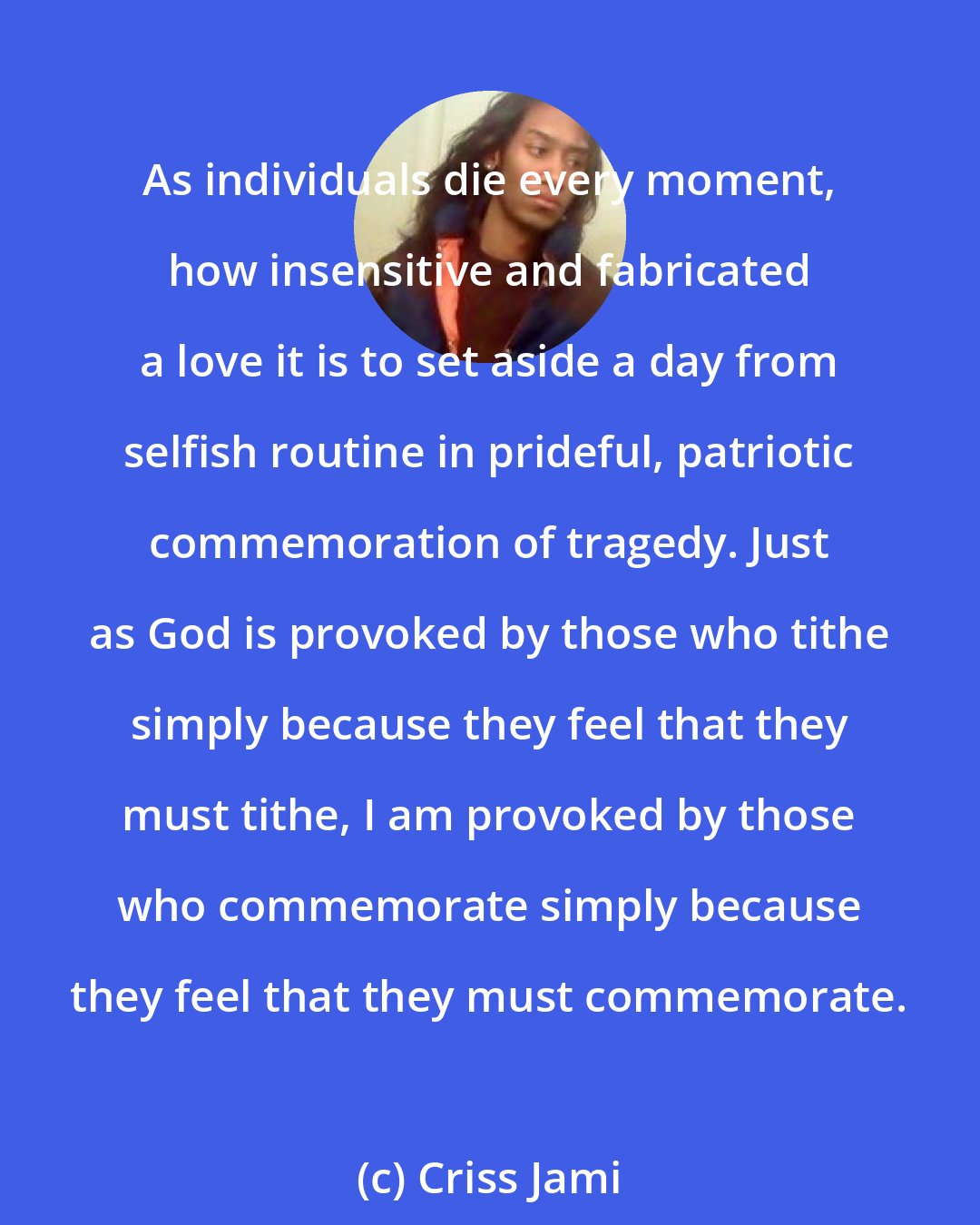 Criss Jami: As individuals die every moment, how insensitive and fabricated a love it is to set aside a day from selfish routine in prideful, patriotic commemoration of tragedy. Just as God is provoked by those who tithe simply because they feel that they must tithe, I am provoked by those who commemorate simply because they feel that they must commemorate.