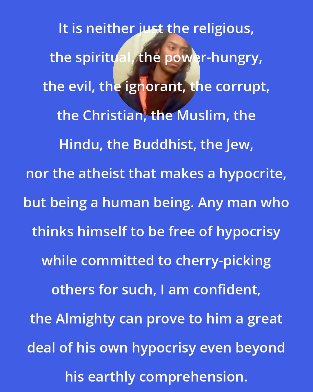 Criss Jami: It is neither just the religious, the spiritual, the power-hungry, the evil, the ignorant, the corrupt, the Christian, the Muslim, the Hindu, the Buddhist, the Jew, nor the atheist that makes a hypocrite, but being a human being. Any man who thinks himself to be free of hypocrisy while committed to cherry-picking others for such, I am confident, the Almighty can prove to him a great deal of his own hypocrisy even beyond his earthly comprehension.