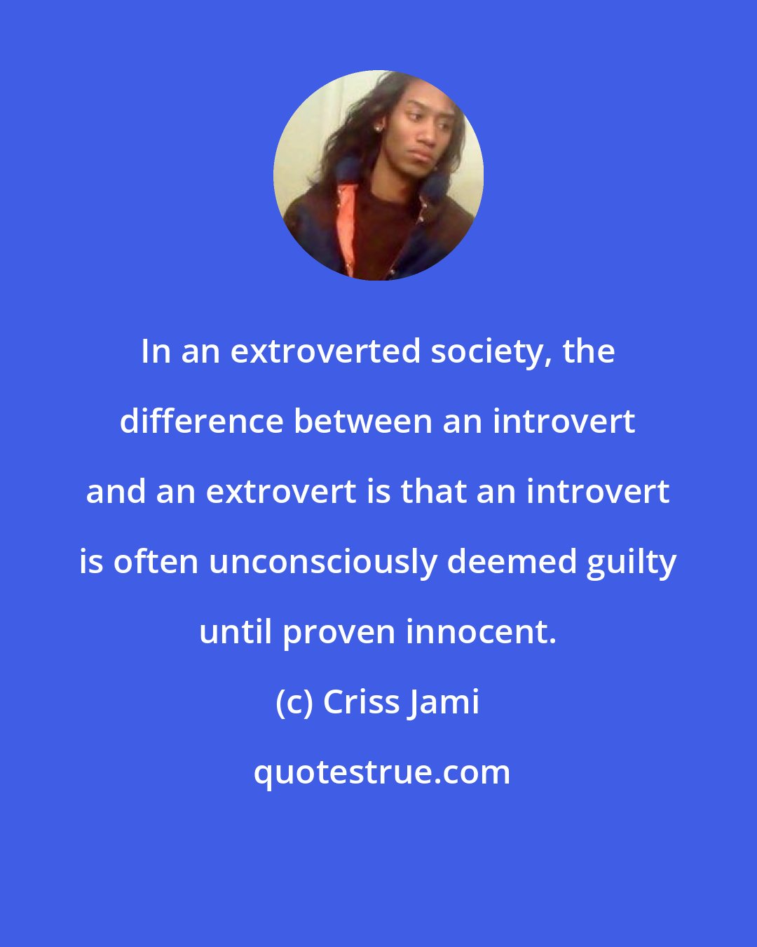 Criss Jami: In an extroverted society, the difference between an introvert and an extrovert is that an introvert is often unconsciously deemed guilty until proven innocent.