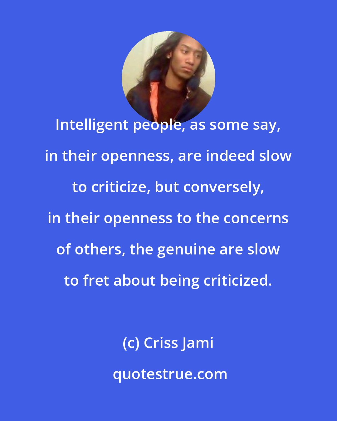 Criss Jami: Intelligent people, as some say, in their openness, are indeed slow to criticize, but conversely, in their openness to the concerns of others, the genuine are slow to fret about being criticized.