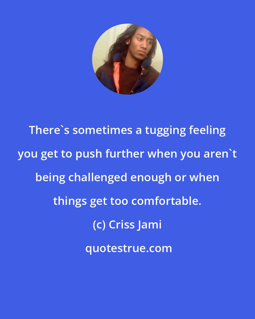 Criss Jami: There's sometimes a tugging feeling you get to push further when you aren't being challenged enough or when things get too comfortable.