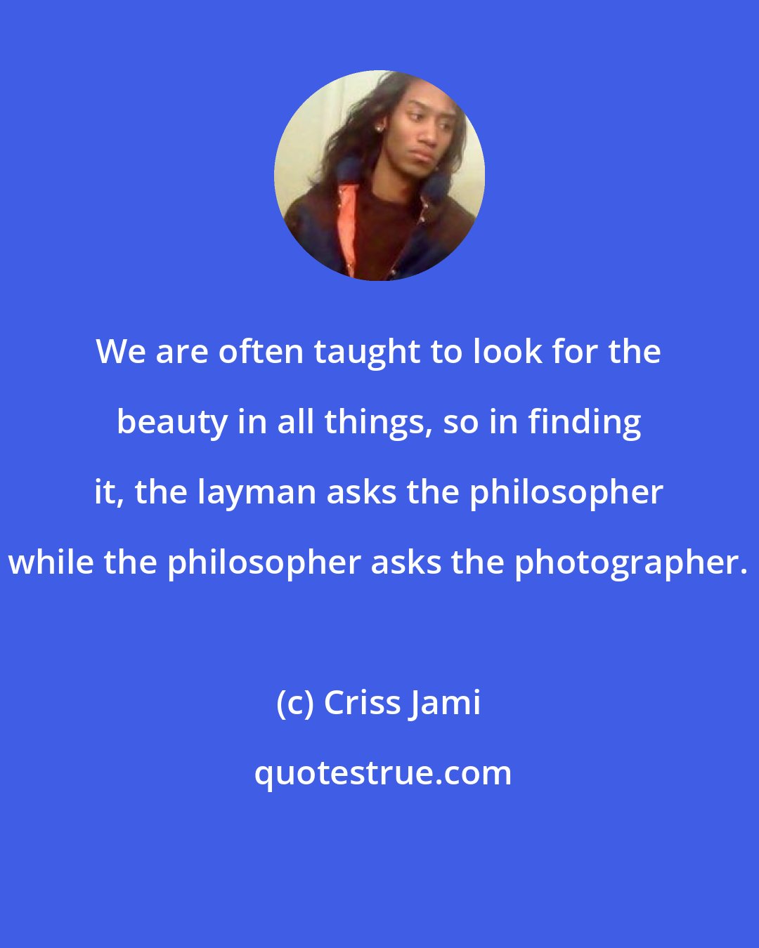 Criss Jami: We are often taught to look for the beauty in all things, so in finding it, the layman asks the philosopher while the philosopher asks the photographer.
