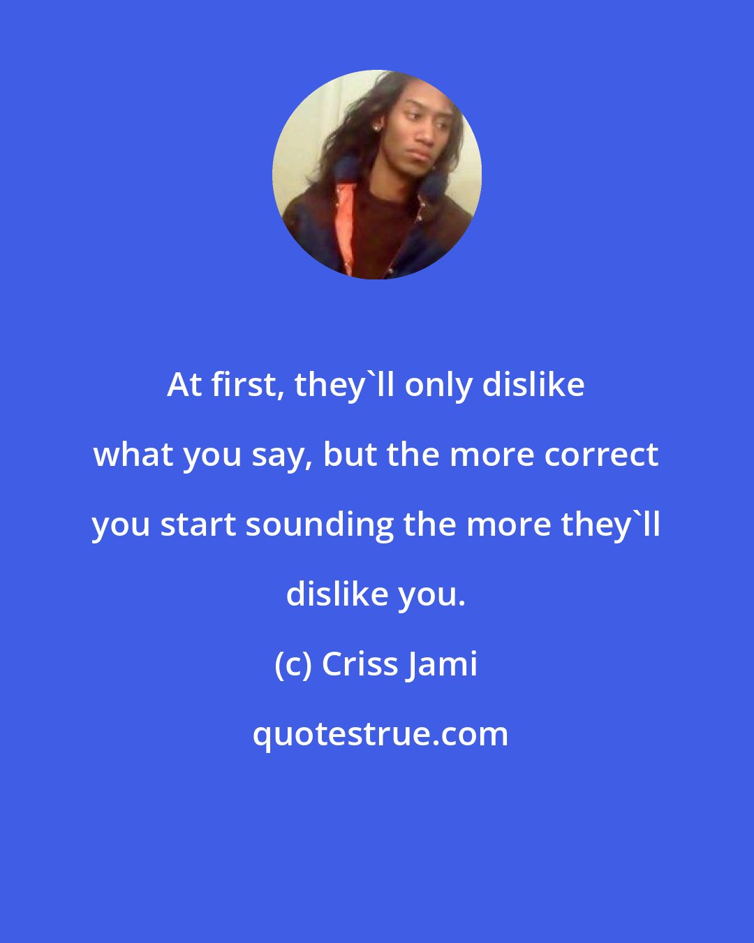 Criss Jami: At first, they'll only dislike what you say, but the more correct you start sounding the more they'll dislike you.