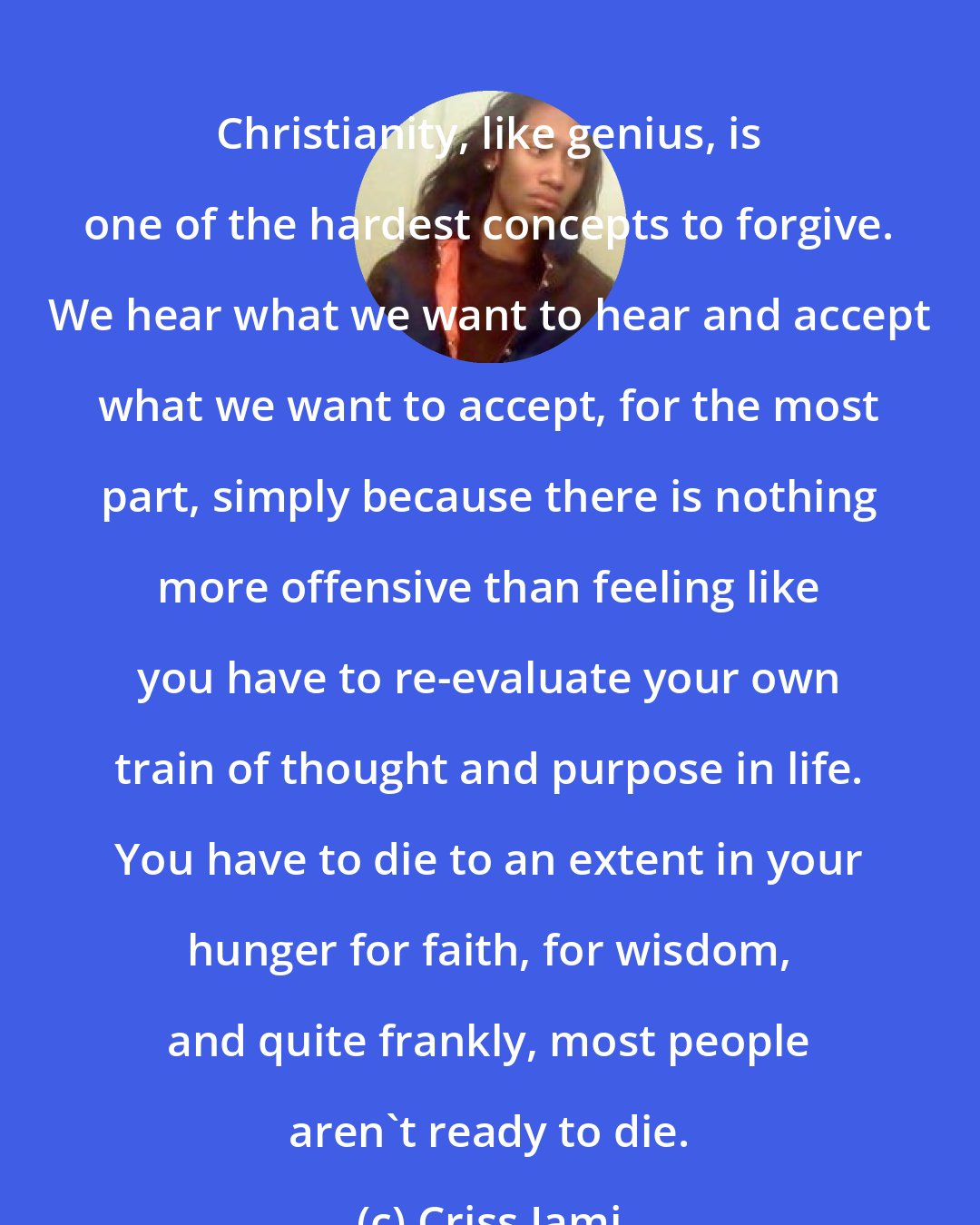 Criss Jami: Christianity, like genius, is one of the hardest concepts to forgive. We hear what we want to hear and accept what we want to accept, for the most part, simply because there is nothing more offensive than feeling like you have to re-evaluate your own train of thought and purpose in life. You have to die to an extent in your hunger for faith, for wisdom, and quite frankly, most people aren't ready to die.