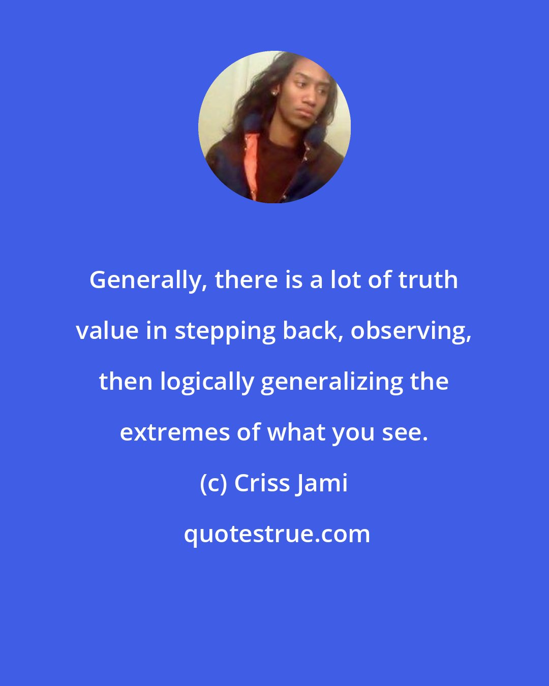 Criss Jami: Generally, there is a lot of truth value in stepping back, observing, then logically generalizing the extremes of what you see.