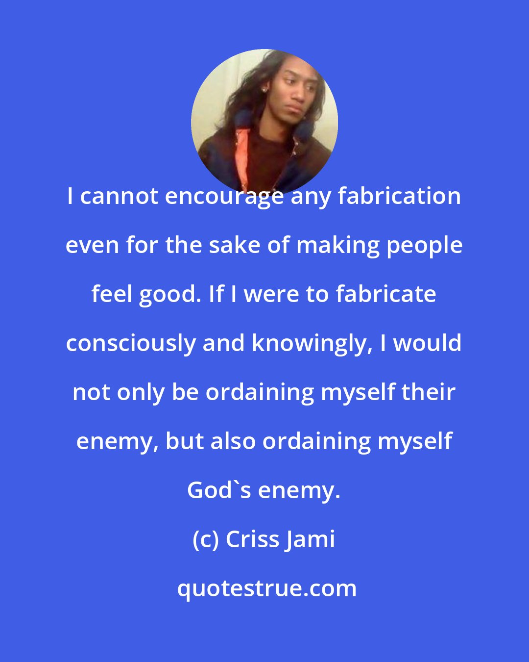 Criss Jami: I cannot encourage any fabrication even for the sake of making people feel good. If I were to fabricate consciously and knowingly, I would not only be ordaining myself their enemy, but also ordaining myself God's enemy.