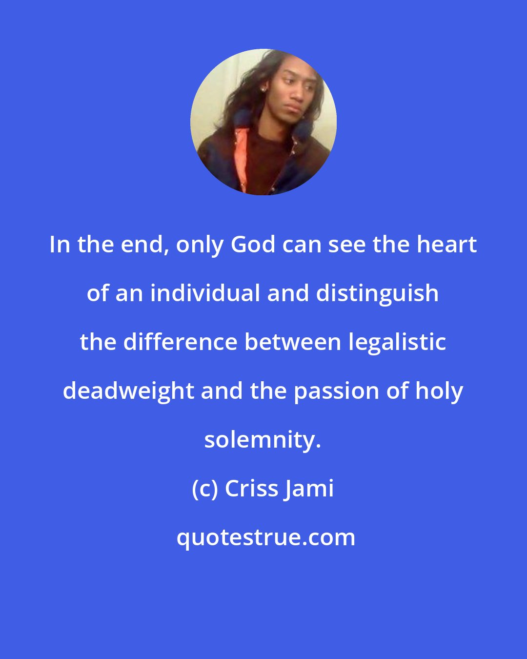 Criss Jami: In the end, only God can see the heart of an individual and distinguish the difference between legalistic deadweight and the passion of holy solemnity.