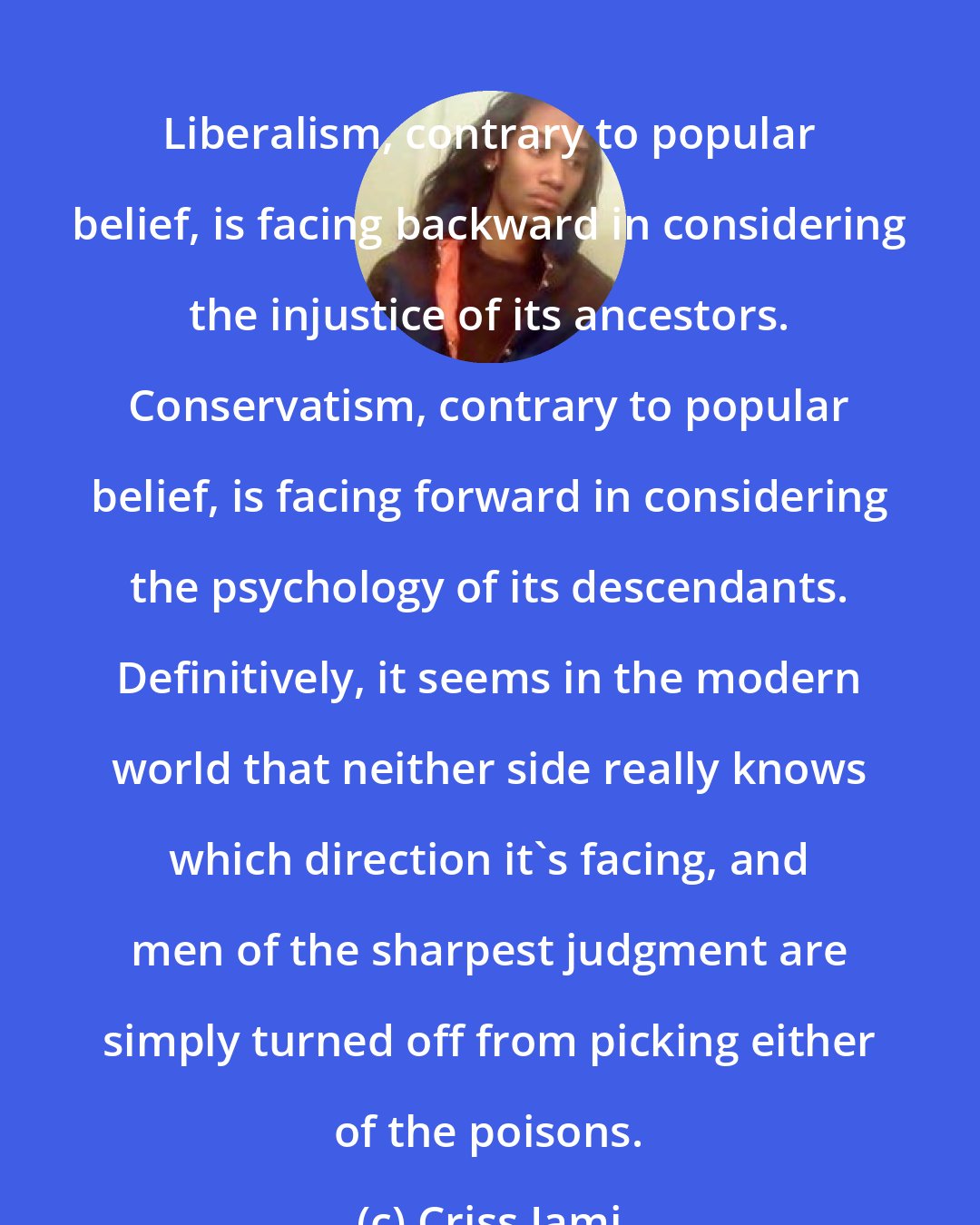 Criss Jami: Liberalism, contrary to popular belief, is facing backward in considering the injustice of its ancestors. Conservatism, contrary to popular belief, is facing forward in considering the psychology of its descendants. Definitively, it seems in the modern world that neither side really knows which direction it's facing, and men of the sharpest judgment are simply turned off from picking either of the poisons.