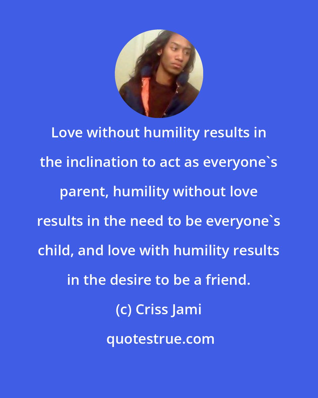 Criss Jami: Love without humility results in the inclination to act as everyone's parent, humility without love results in the need to be everyone's child, and love with humility results in the desire to be a friend.