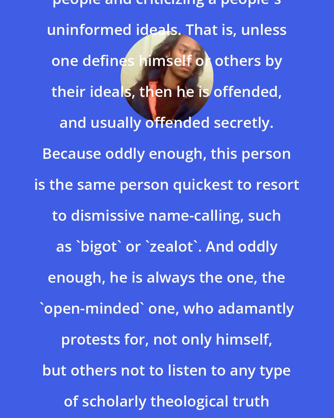 Criss Jami: There is a difference between criticizing people and criticizing a people's uninformed ideals. That is, unless one defines himself or others by their ideals, then he is offended, and usually offended secretly. Because oddly enough, this person is the same person quickest to resort to dismissive name-calling, such as 'bigot' or 'zealot'. And oddly enough, he is always the one, the 'open-minded' one, who adamantly protests for, not only himself, but others not to listen to any type of scholarly theological truth inherently for the sake of his own personal, moral beliefs.