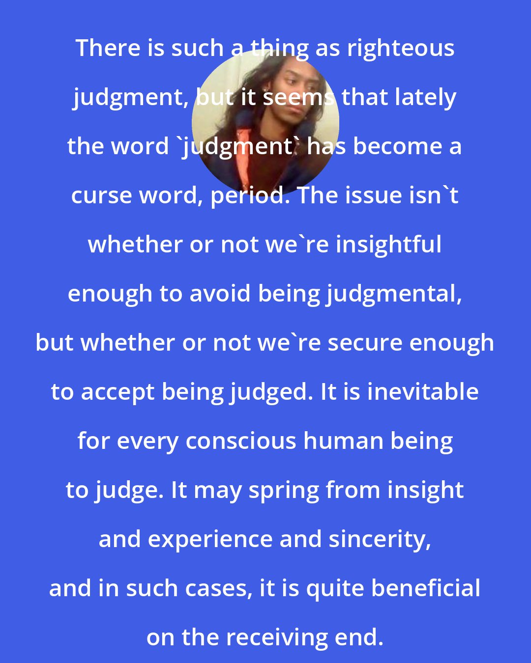 Criss Jami: There is such a thing as righteous judgment, but it seems that lately the word 'judgment' has become a curse word, period. The issue isn't whether or not we're insightful enough to avoid being judgmental, but whether or not we're secure enough to accept being judged. It is inevitable for every conscious human being to judge. It may spring from insight and experience and sincerity, and in such cases, it is quite beneficial on the receiving end.