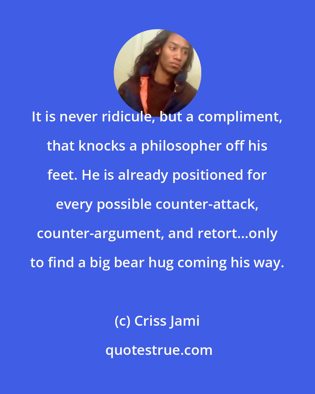 Criss Jami: It is never ridicule, but a compliment, that knocks a philosopher off his feet. He is already positioned for every possible counter-attack, counter-argument, and retort...only to find a big bear hug coming his way.