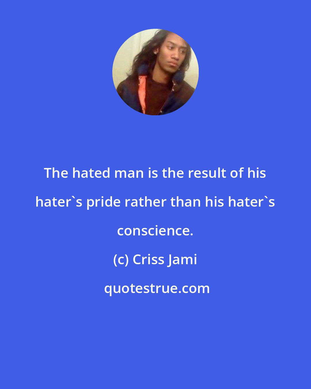 Criss Jami: The hated man is the result of his hater's pride rather than his hater's conscience.