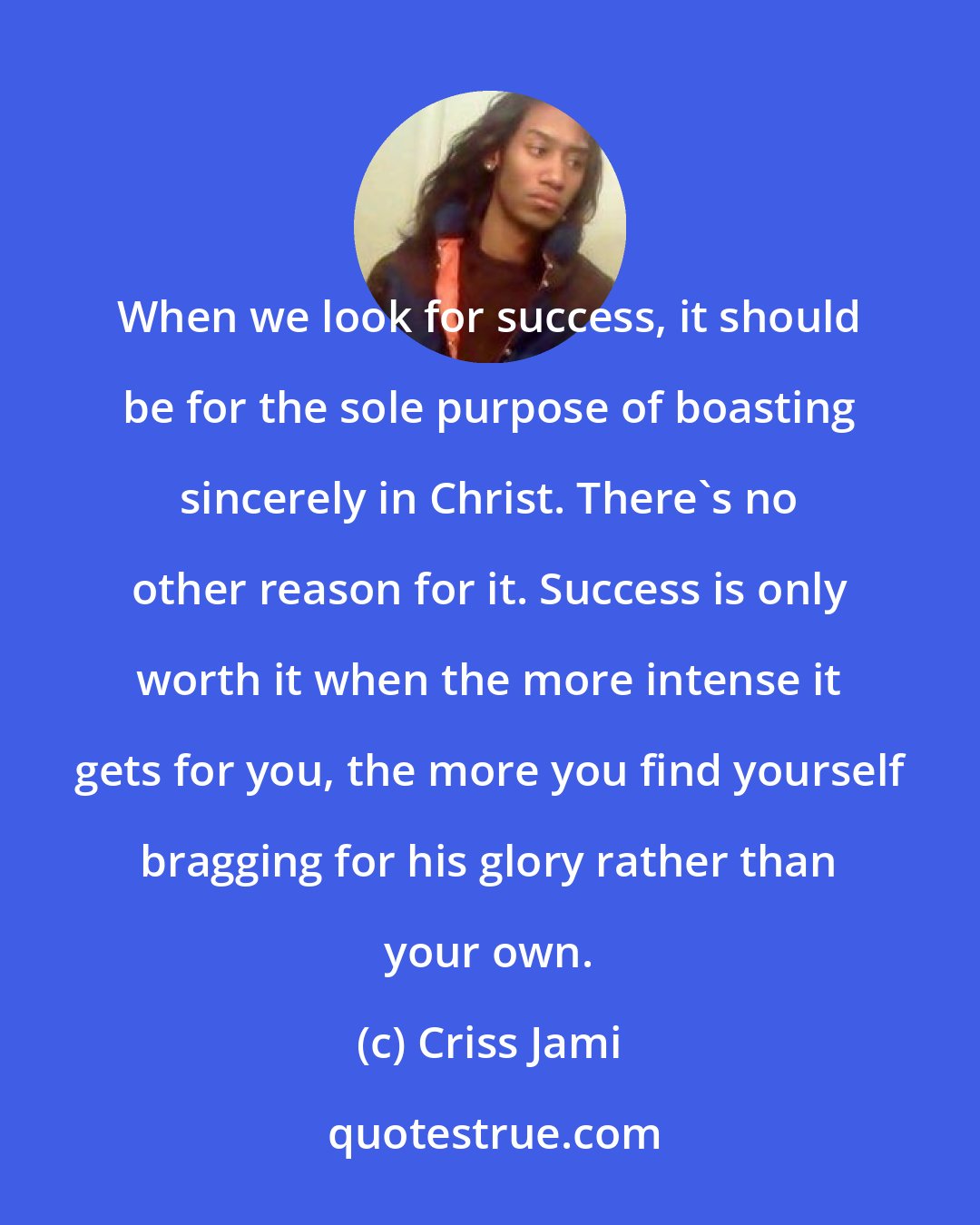 Criss Jami: When we look for success, it should be for the sole purpose of boasting sincerely in Christ. There's no other reason for it. Success is only worth it when the more intense it gets for you, the more you find yourself bragging for his glory rather than your own.