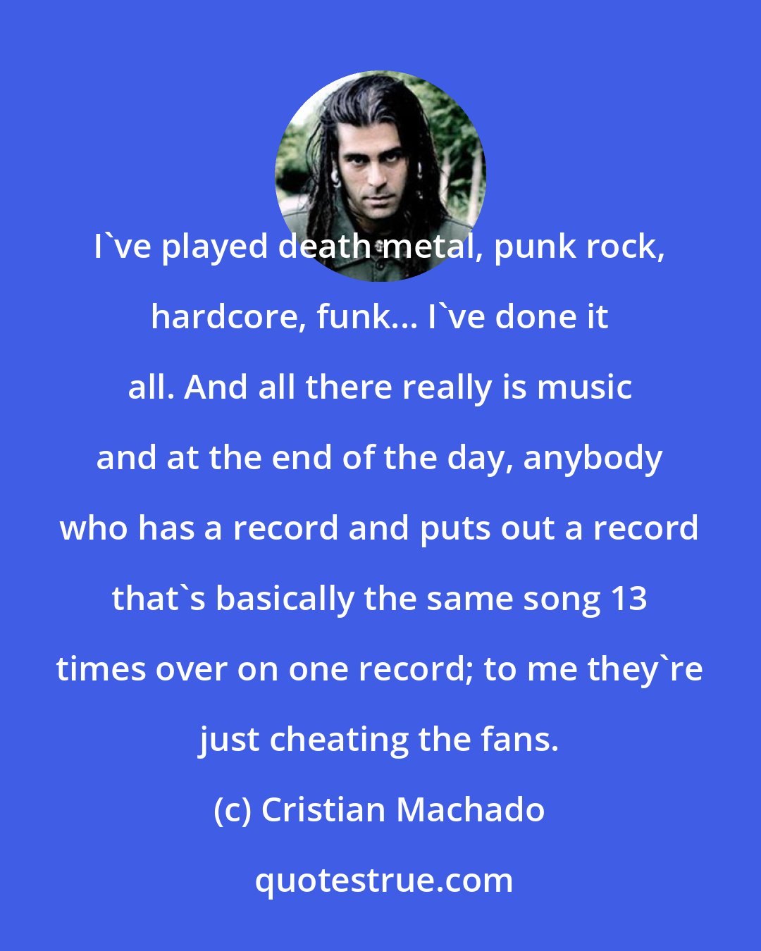 Cristian Machado: I've played death metal, punk rock, hardcore, funk... I've done it all. And all there really is music and at the end of the day, anybody who has a record and puts out a record that's basically the same song 13 times over on one record; to me they're just cheating the fans.