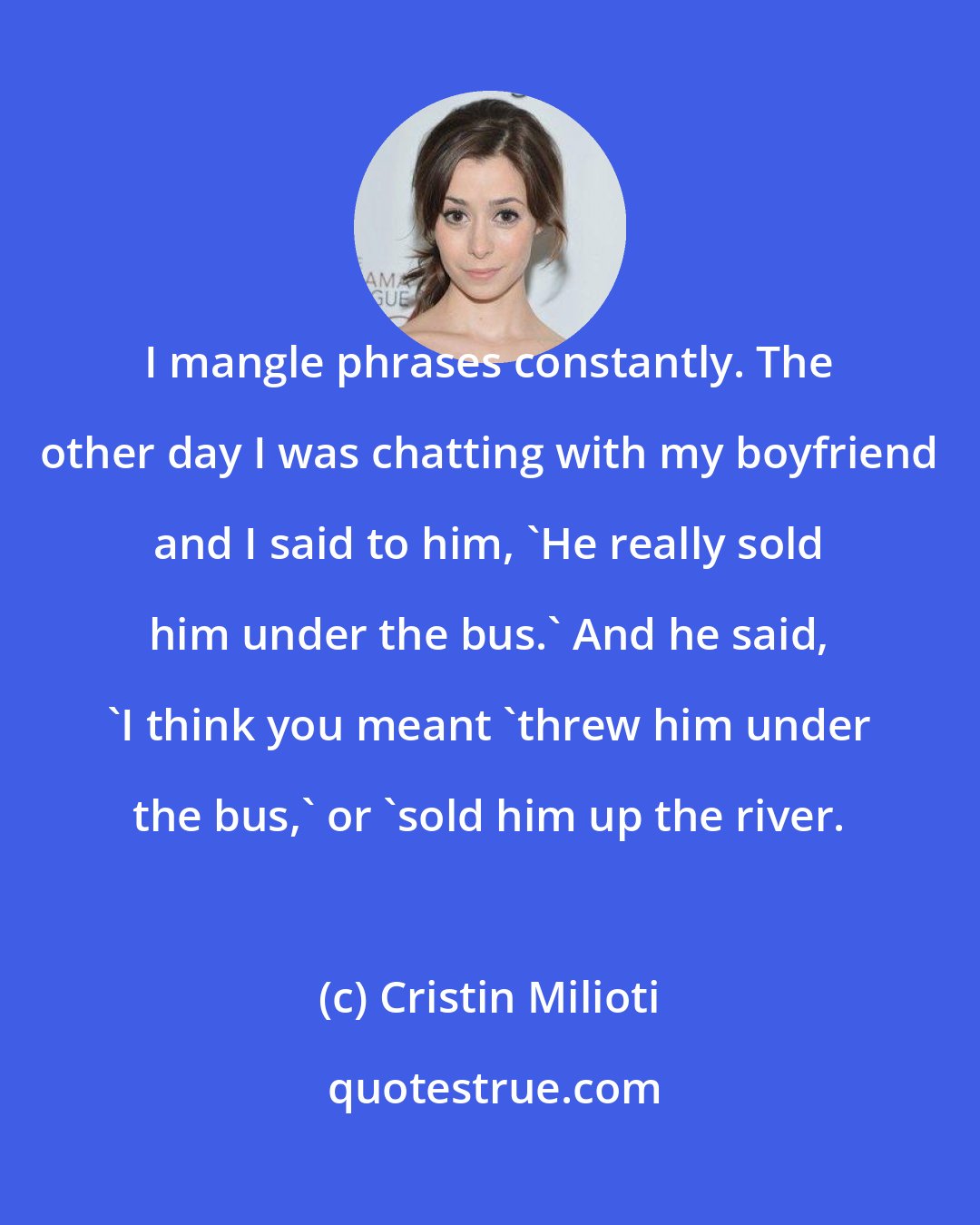 Cristin Milioti: I mangle phrases constantly. The other day I was chatting with my boyfriend and I said to him, 'He really sold him under the bus.' And he said, 'I think you meant 'threw him under the bus,' or 'sold him up the river.