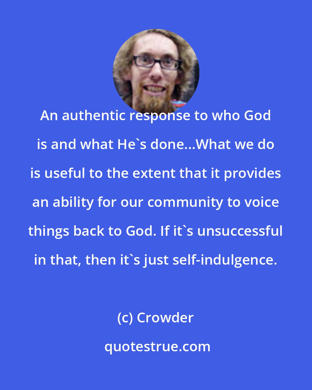Crowder: An authentic response to who God is and what He's done...What we do is useful to the extent that it provides an ability for our community to voice things back to God. If it's unsuccessful in that, then it's just self-indulgence.