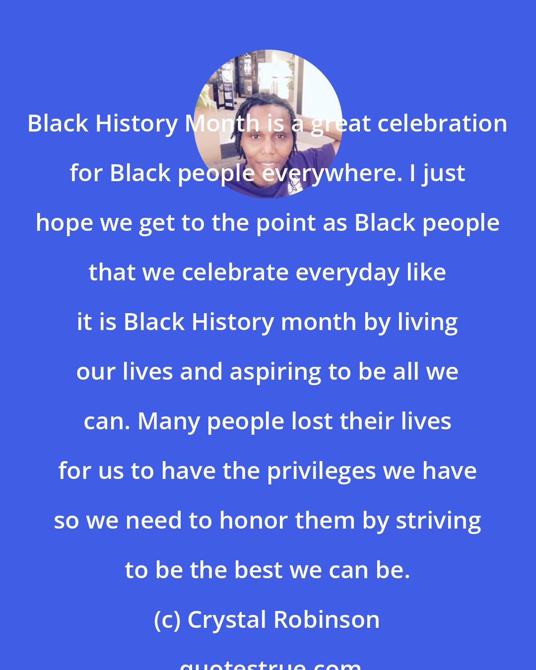 Crystal Robinson: Black History Month is a great celebration for Black people everywhere. I just hope we get to the point as Black people that we celebrate everyday like it is Black History month by living our lives and aspiring to be all we can. Many people lost their lives for us to have the privileges we have so we need to honor them by striving to be the best we can be.