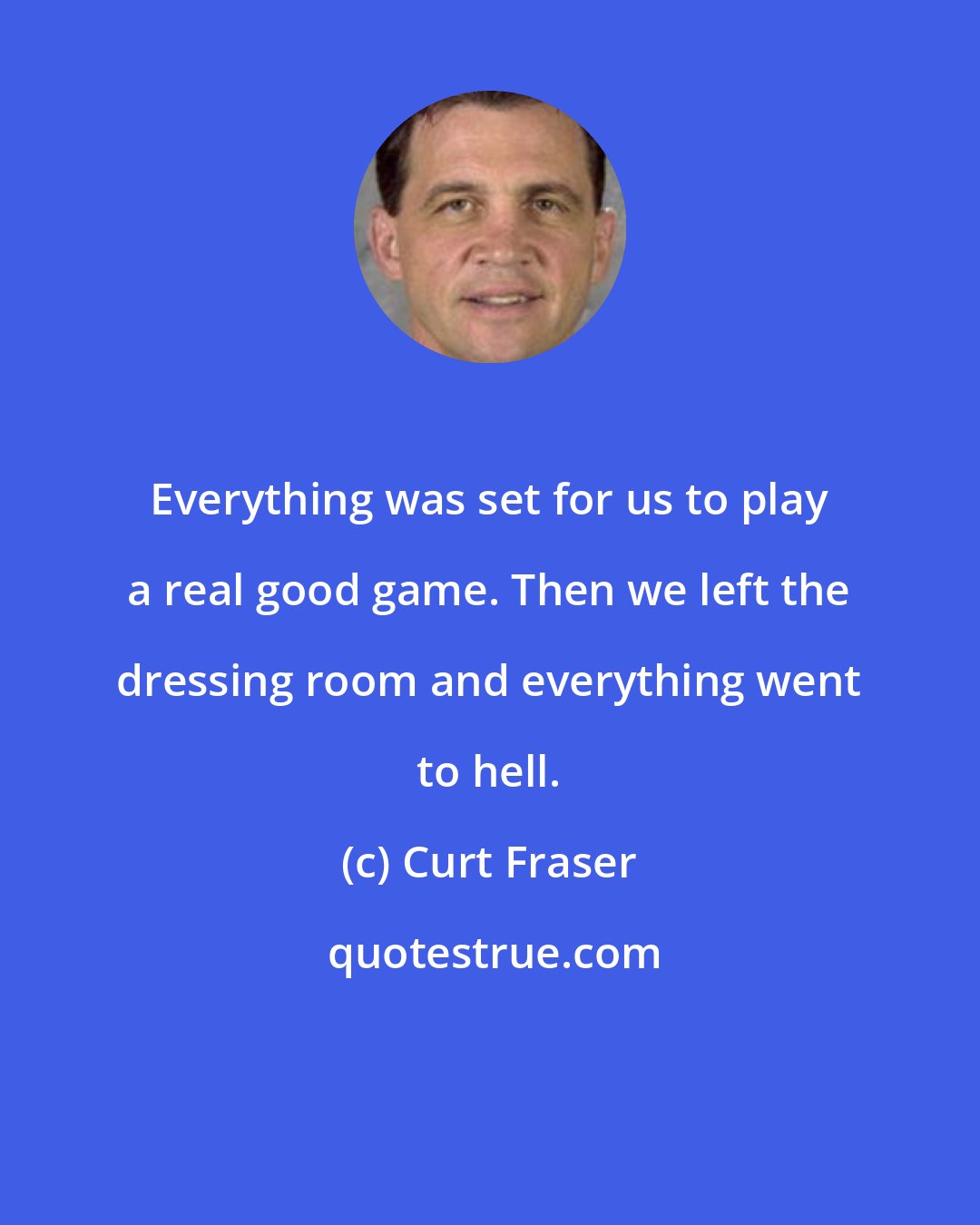 Curt Fraser: Everything was set for us to play a real good game. Then we left the dressing room and everything went to hell.